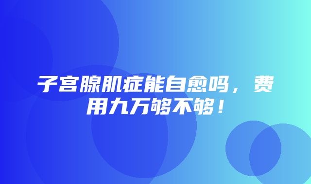 子宫腺肌症能自愈吗，费用九万够不够！