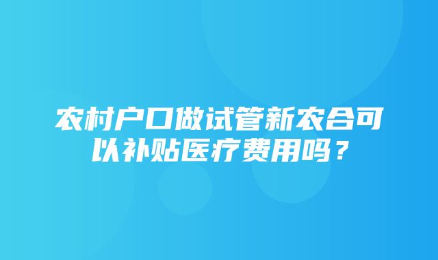 农村户口做试管新农合可以补贴医疗费用吗？