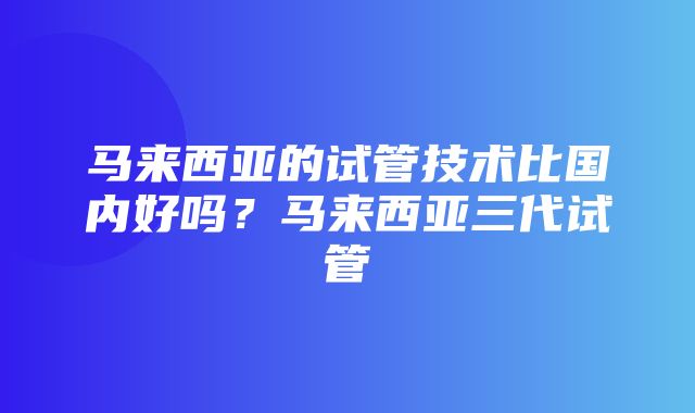 马来西亚的试管技术比国内好吗？马来西亚三代试管