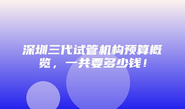 深圳三代试管机构预算概览，一共要多少钱！