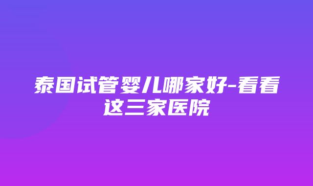 泰国试管婴儿哪家好-看看这三家医院