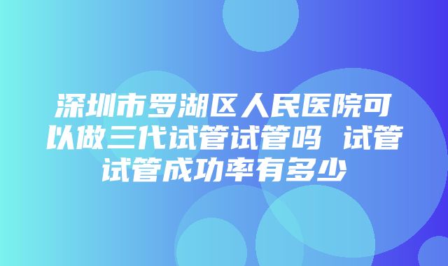 深圳市罗湖区人民医院可以做三代试管试管吗 试管试管成功率有多少