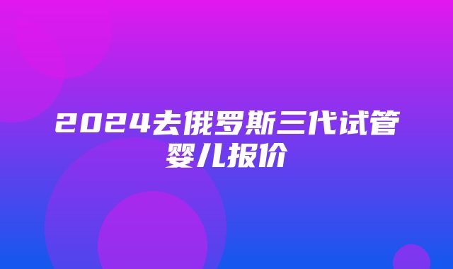 2024去俄罗斯三代试管婴儿报价