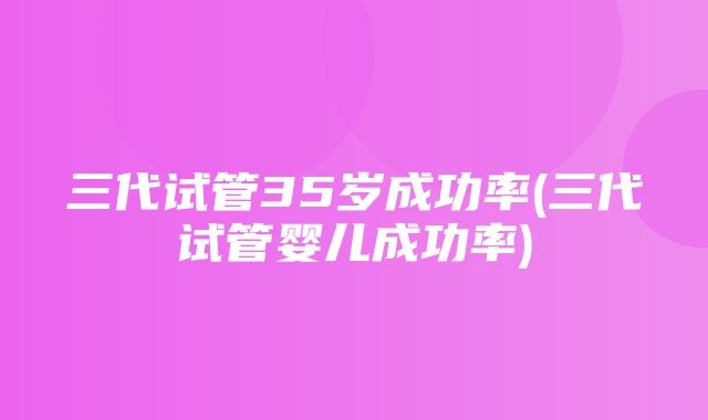 三代试管35岁成功率(三代试管婴儿成功率)