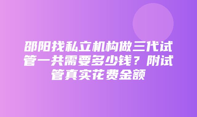 邵阳找私立机构做三代试管一共需要多少钱？附试管真实花费金额