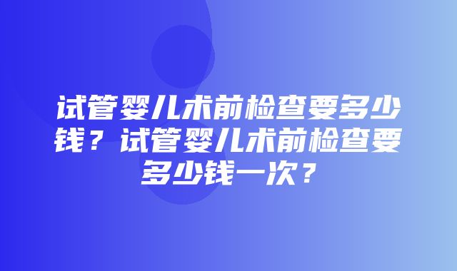 试管婴儿术前检查要多少钱？试管婴儿术前检查要多少钱一次？