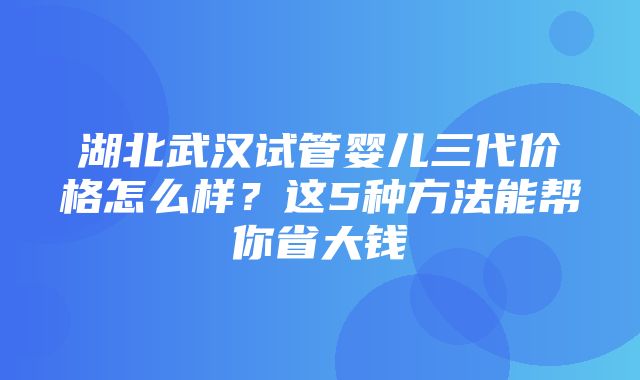 湖北武汉试管婴儿三代价格怎么样？这5种方法能帮你省大钱