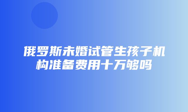 俄罗斯未婚试管生孩子机构准备费用十万够吗