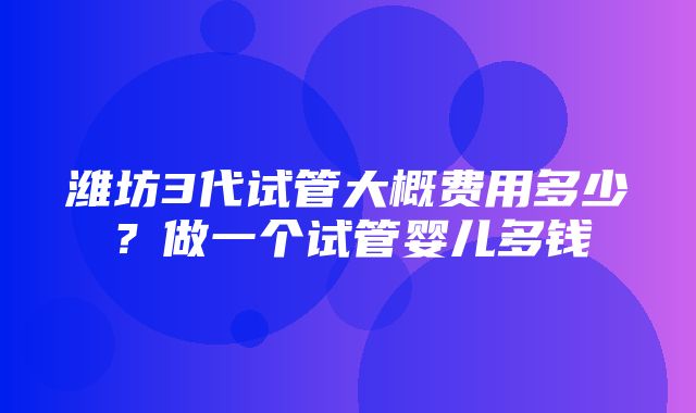 潍坊3代试管大概费用多少？做一个试管婴儿多钱