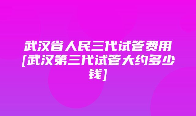 武汉省人民三代试管费用[武汉第三代试管大约多少钱]