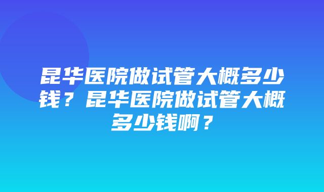 昆华医院做试管大概多少钱？昆华医院做试管大概多少钱啊？