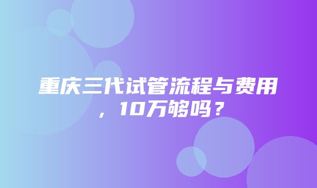 重庆三代试管流程与费用，10万够吗？