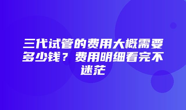 三代试管的费用大概需要多少钱？费用明细看完不迷茫