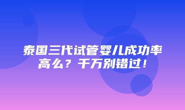 泰国三代试管婴儿成功率高么？千万别错过！