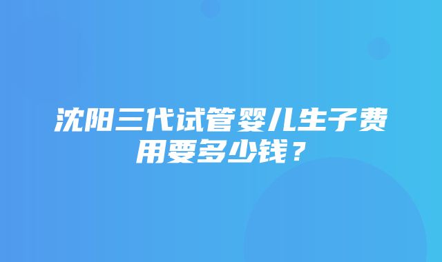 沈阳三代试管婴儿生子费用要多少钱？