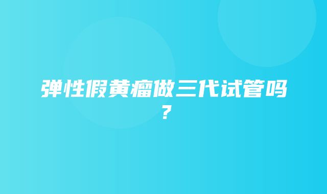 弹性假黄瘤做三代试管吗？