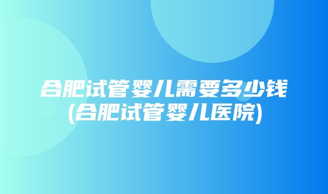 合肥试管婴儿需要多少钱(合肥试管婴儿医院)