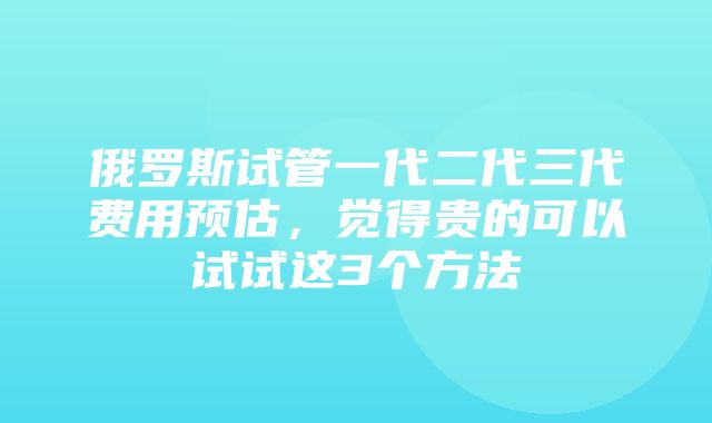 俄罗斯试管一代二代三代费用预估，觉得贵的可以试试这3个方法