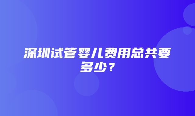 深圳试管婴儿费用总共要多少？