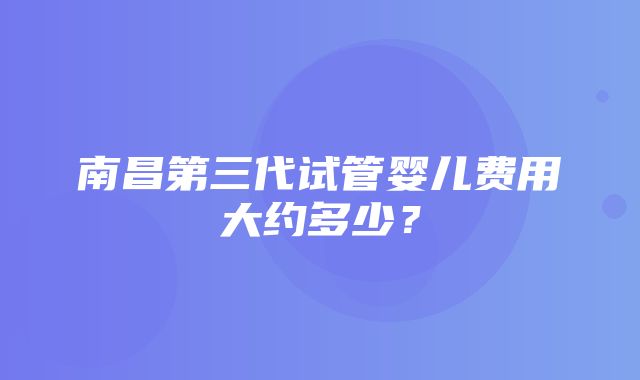 南昌第三代试管婴儿费用大约多少？