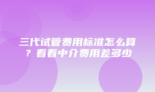 三代试管费用标准怎么算？看看中介费用差多少