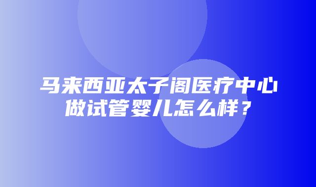 马来西亚太子阁医疗中心做试管婴儿怎么样？