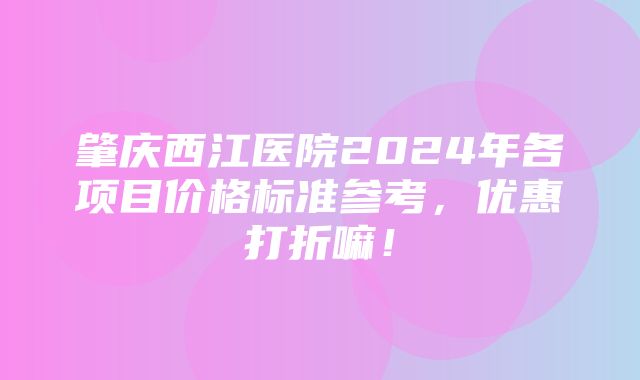 肇庆西江医院2024年各项目价格标准参考，优惠打折嘛！