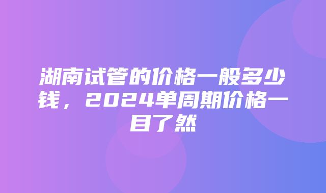 湖南试管的价格一般多少钱，2024单周期价格一目了然