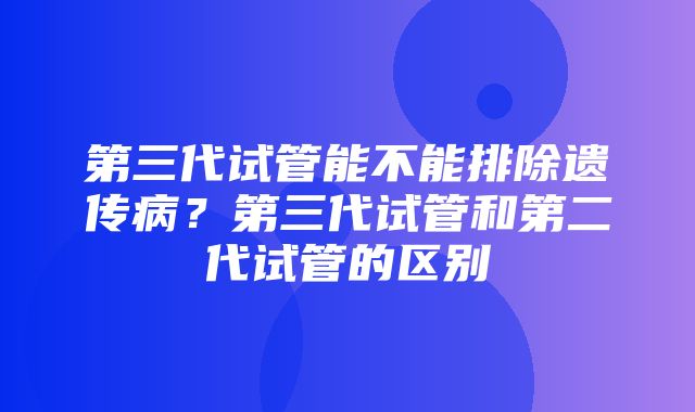 第三代试管能不能排除遗传病？第三代试管和第二代试管的区别