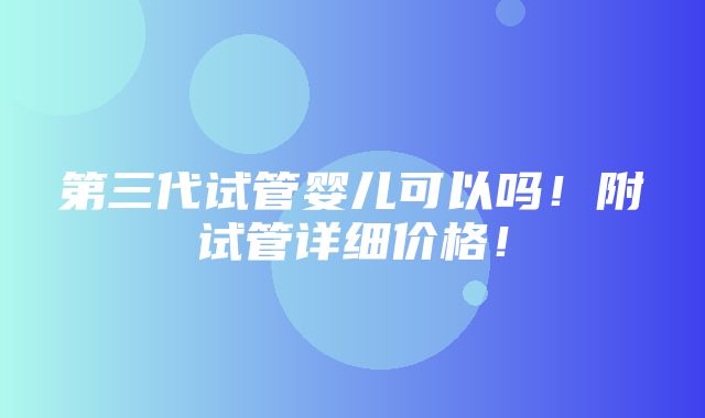 第三代试管婴儿可以吗！附试管详细价格！