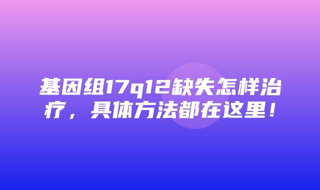 基因组17q12缺失怎样治疗，具体方法都在这里！