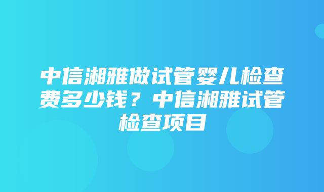 中信湘雅做试管婴儿检查费多少钱？中信湘雅试管检查项目