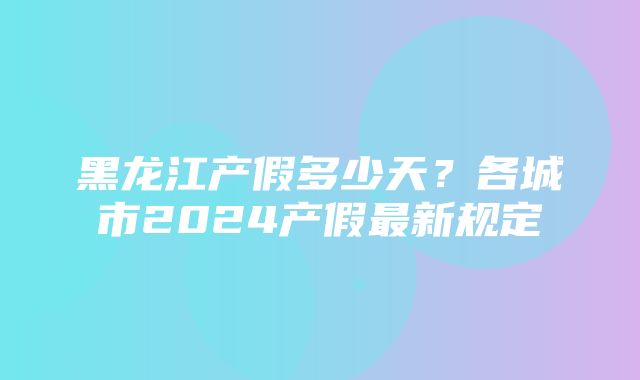 黑龙江产假多少天？各城市2024产假最新规定