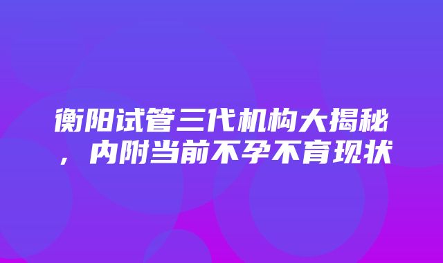 衡阳试管三代机构大揭秘，内附当前不孕不育现状