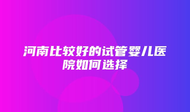 河南比较好的试管婴儿医院如何选择