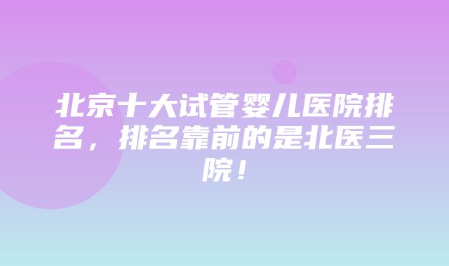 北京十大试管婴儿医院排名，排名靠前的是北医三院！