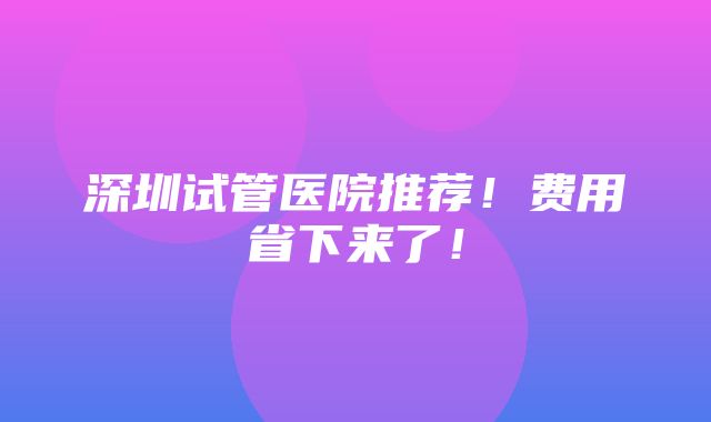 深圳试管医院推荐！费用省下来了！