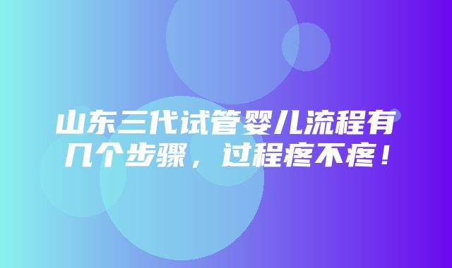 山东三代试管婴儿流程有几个步骤，过程疼不疼！