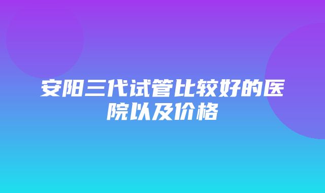 安阳三代试管比较好的医院以及价格