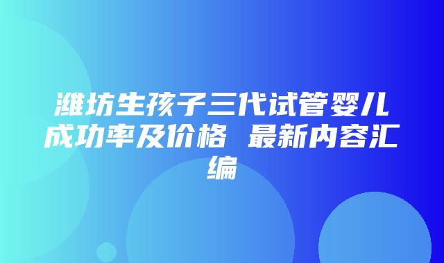 潍坊生孩子三代试管婴儿成功率及价格 最新内容汇编