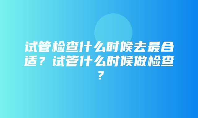 试管检查什么时候去最合适？试管什么时候做检查？