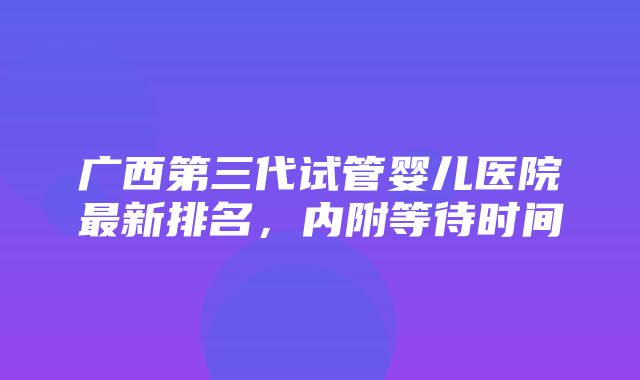 广西第三代试管婴儿医院最新排名，内附等待时间