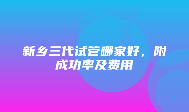 新乡三代试管哪家好，附成功率及费用