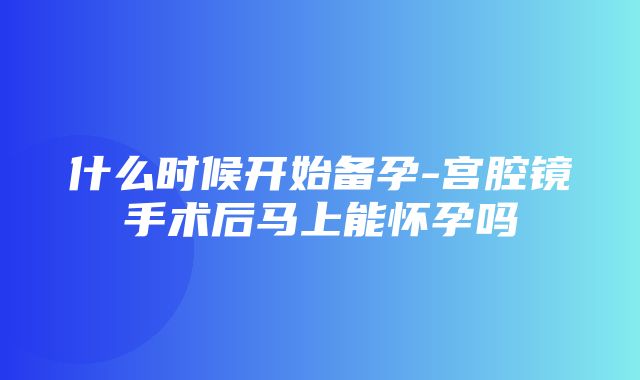 什么时候开始备孕-宫腔镜手术后马上能怀孕吗