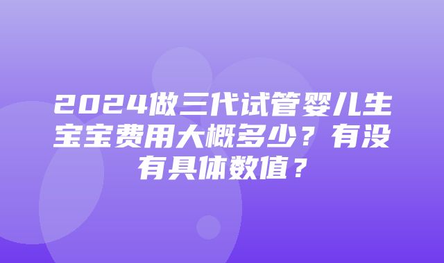 2024做三代试管婴儿生宝宝费用大概多少？有没有具体数值？