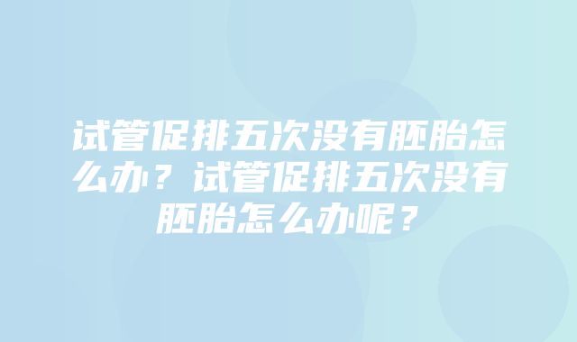 试管促排五次没有胚胎怎么办？试管促排五次没有胚胎怎么办呢？