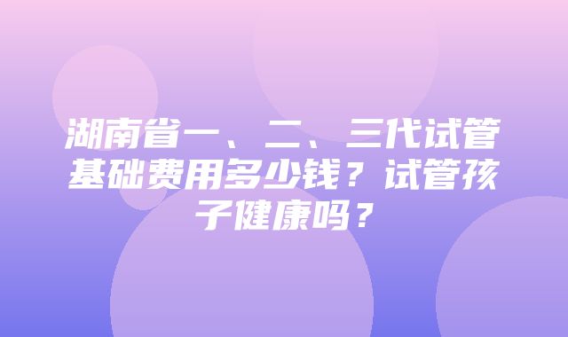 湖南省一、二、三代试管基础费用多少钱？试管孩子健康吗？