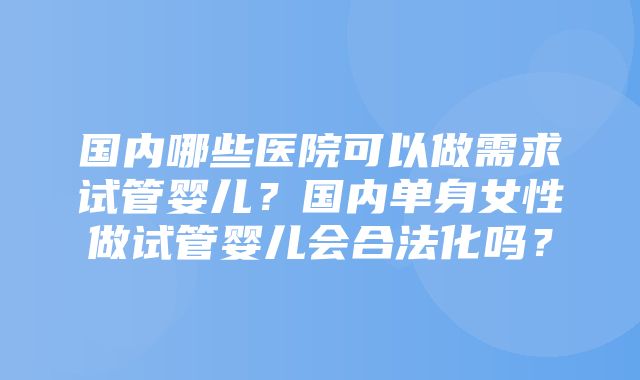 国内哪些医院可以做需求试管婴儿？国内单身女性做试管婴儿会合法化吗？