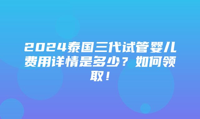 2024泰国三代试管婴儿费用详情是多少？如何领取！