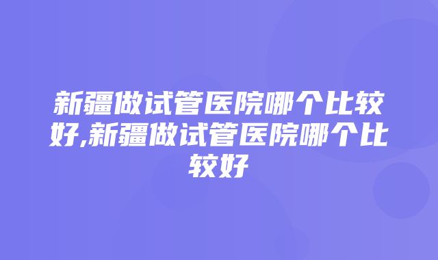 新疆做试管医院哪个比较好,新疆做试管医院哪个比较好